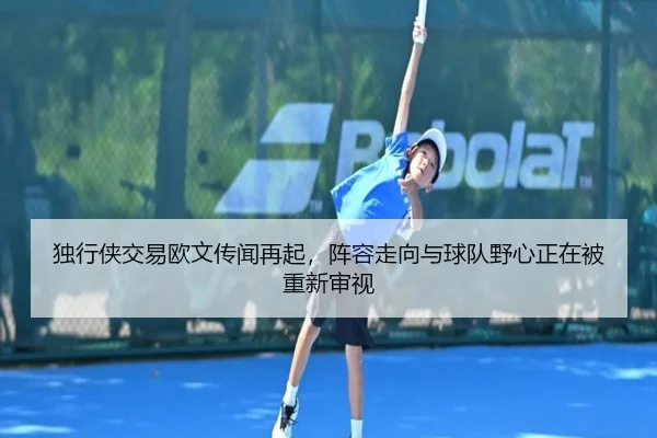 独行侠交易欧文传闻再起，阵容走向与球队野心正在被重新审视 | kaiyun
